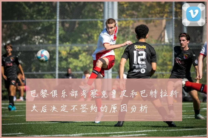 巴黎俱乐部考察克鲁皮和巴特拉科夫后决定不签约的原因分析