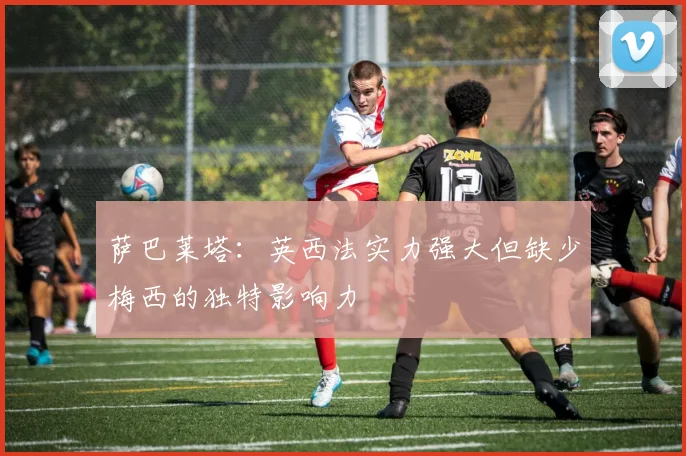 萨巴莱塔：英西法实力强大但缺少梅西的独特影响力