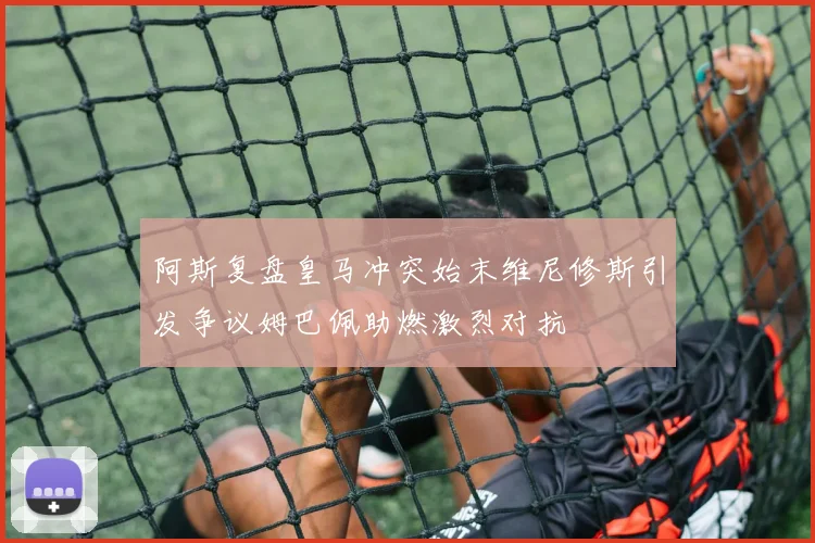 阿斯复盘皇马冲突始末维尼修斯引发争议姆巴佩助燃激烈对抗