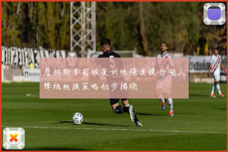 詹姆斯季前恢复训练强度提升湖人锋线轮换策略初步揭晓
