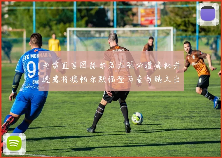 老雷直言图赫尔若无冠必遭痛批并透露将携帕尔默福登马奎与鲍文出战