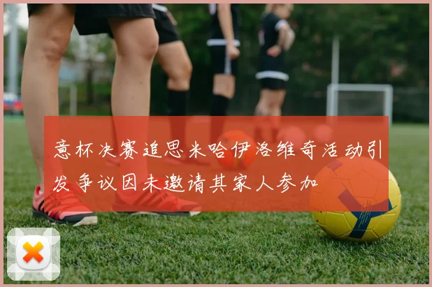 意杯决赛追思米哈伊洛维奇活动引发争议因未邀请其家人参加