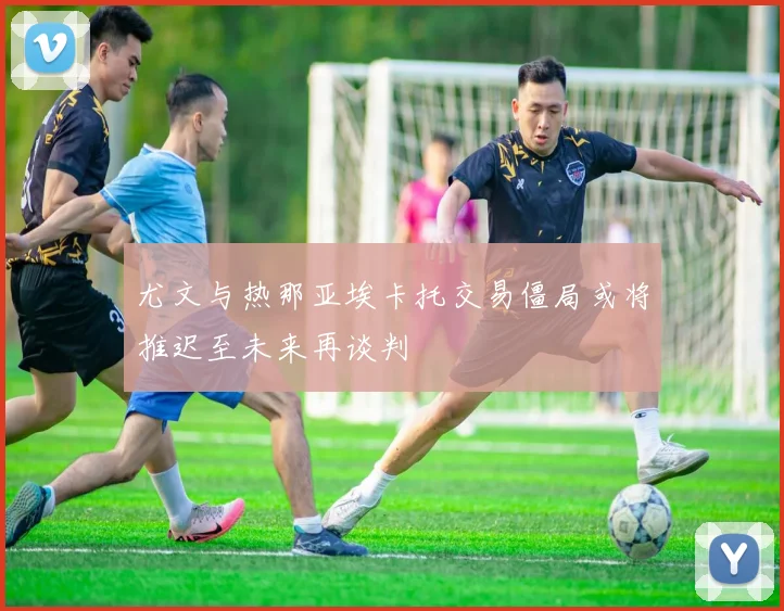 尤文与热那亚埃卡托交易僵局或将推迟至未来再谈判