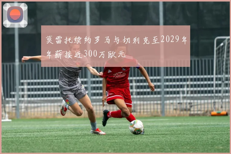 莫雷托续约罗马与切利克至2029年年薪接近300万欧元