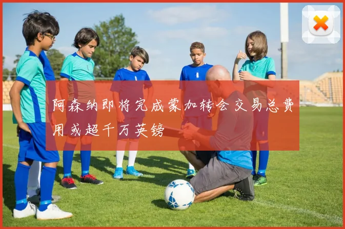 阿森纳即将完成蒙加转会交易总费用或超千万英镑