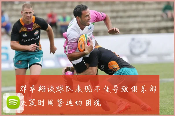 邓卓翔谈球队表现不佳导致俱乐部决策时间紧迫的困境
