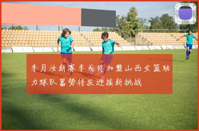 李月汝新赛季或将加盟山西女篮助力球队蓄势待发迎接新挑战