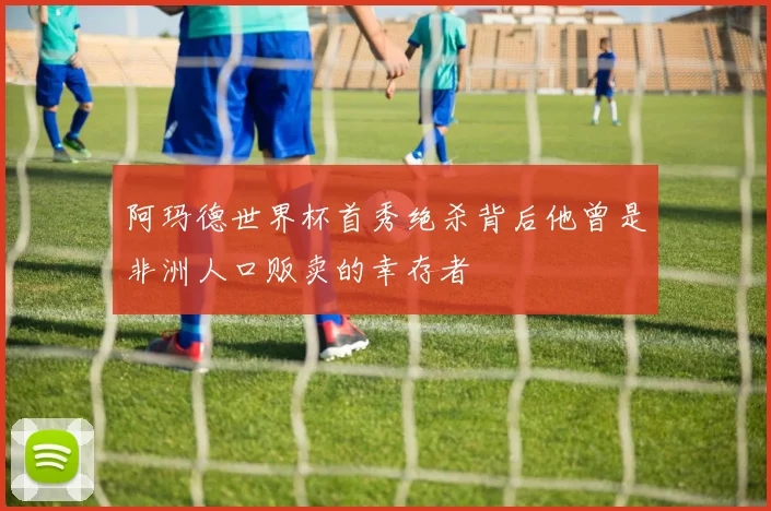 阿玛德世界杯首秀绝杀背后他曾是非洲人口贩卖的幸存者