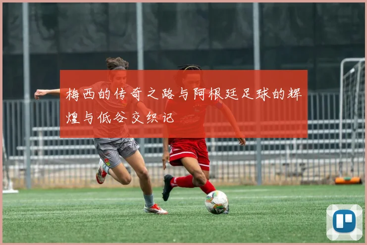 梅西的传奇之路与阿根廷足球的辉煌与低谷交织记