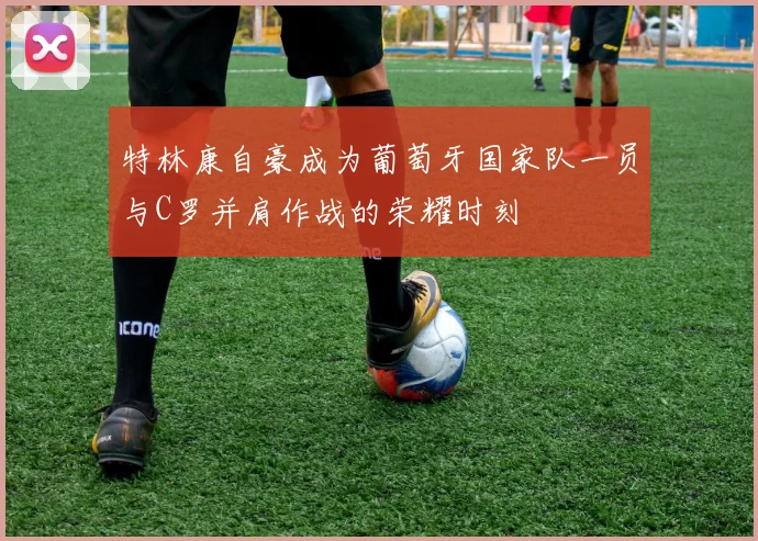 特林康自豪成为葡萄牙国家队一员与C罗并肩作战的荣耀时刻