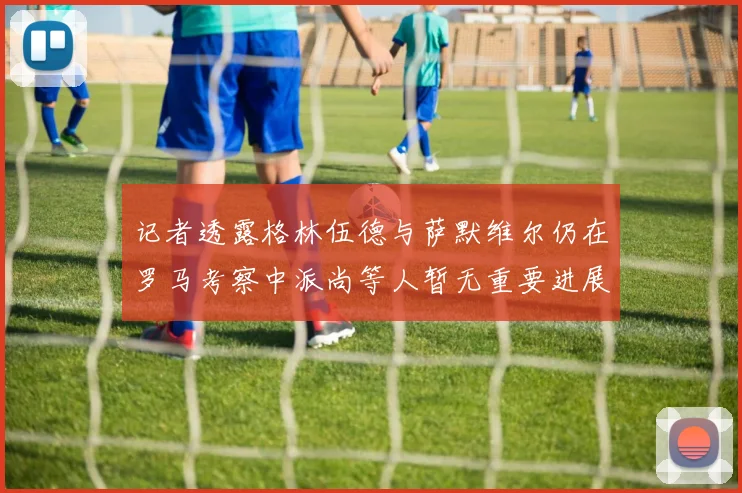 记者透露格林伍德与萨默维尔仍在罗马考察中派尚等人暂无重要进展消息