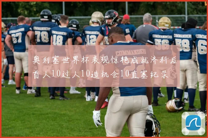 奥利塞世界杯表现惊艳成就济科后首人10过人10造机会10直塞纪录