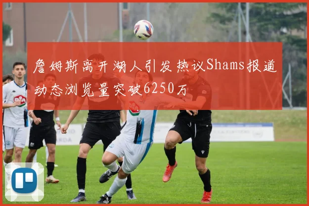詹姆斯离开湖人引发热议Shams报道动态浏览量突破6250万