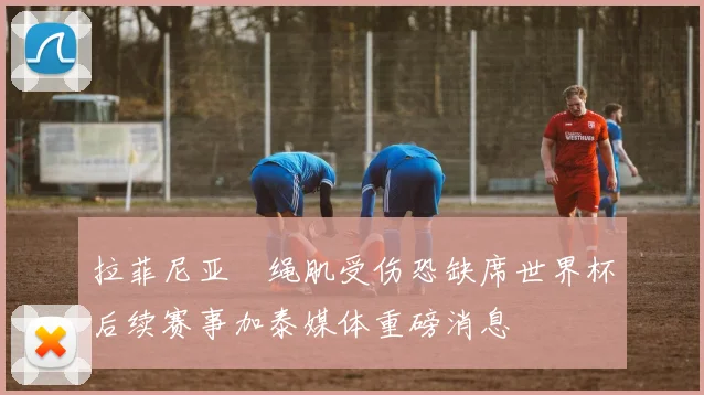 拉菲尼亚腘绳肌受伤恐缺席世界杯后续赛事加泰媒体重磅消息