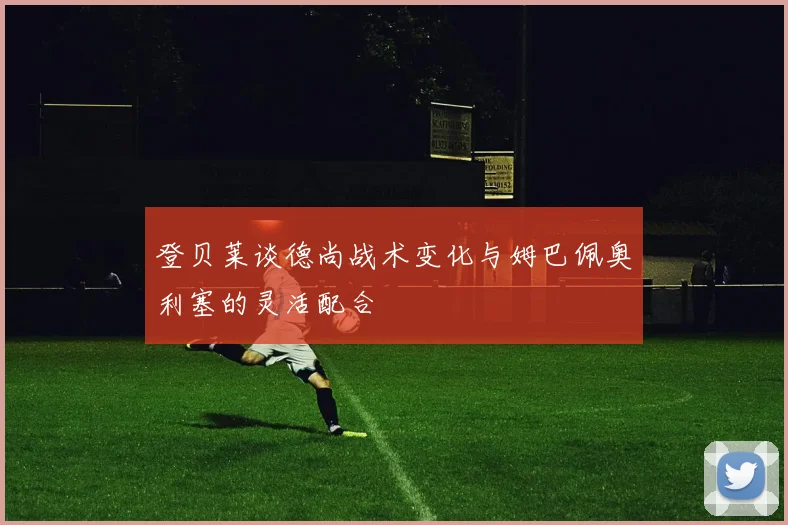 登贝莱谈德尚战术变化与姆巴佩奥利塞的灵活配合