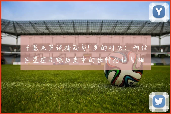 卡塞米罗谈梅西与C罗的对决：两位巨星在足球历史中的独特地位与相互激励