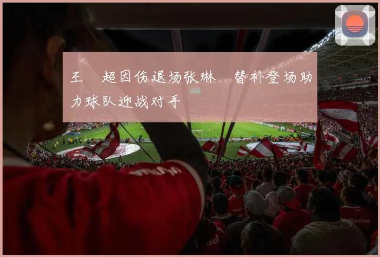 王燊超因伤退场张琳芃替补登场助力球队迎战对手
