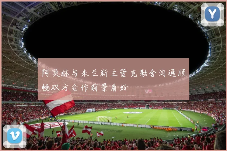 阿莫林与米兰新主管克勒舍沟通顺畅双方合作前景看好