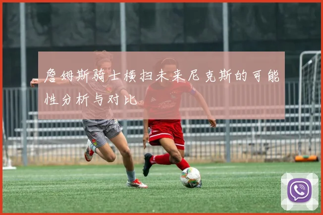 詹姆斯骑士横扫未来尼克斯的可能性分析与对比