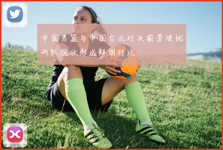 中国男篮与中国台北对决前景堪忧两队现状形成鲜明对比
