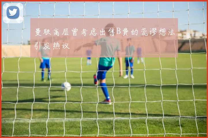 曼联高层曾考虑出售B费的荒谬想法引发热议