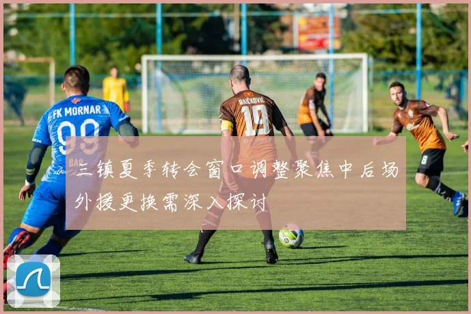 三镇夏季转会窗口调整聚焦中后场外援更换需深入探讨