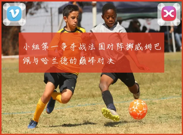 小组第一争夺战法国对阵挪威姆巴佩与哈兰德的巅峰对决