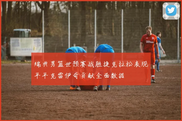 瑞典男篮世预赛战胜捷克拉松表现平平克雷伊奇贡献全面数据