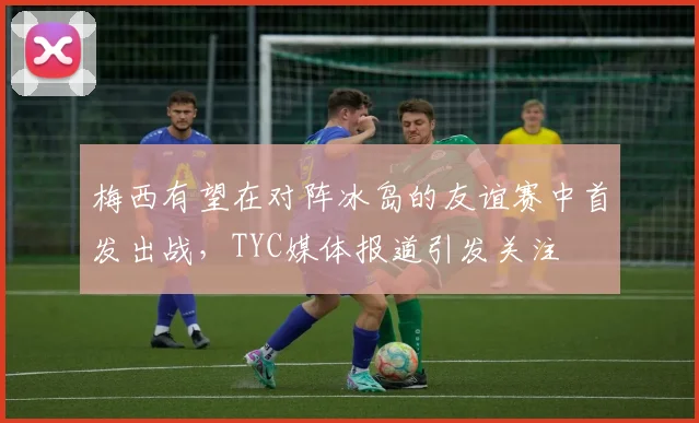 梅西有望在对阵冰岛的友谊赛中首发出战，TYC媒体报道引发关注